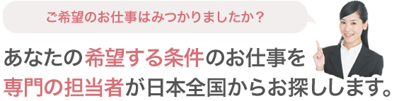 ご希望のお仕事はみつかりましたか？あなたの希望する条件のお仕事を専門の担当者が日本全国からお探しします。